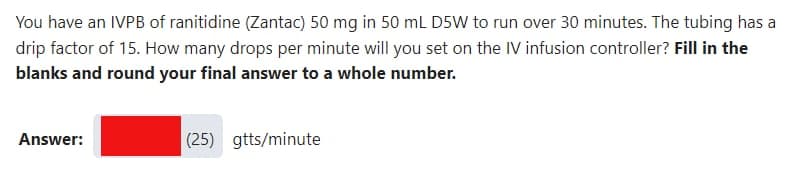 You have an IVPB of ranitidine (Zantac) 50 mg in 50 mL D5W to run over 30 minutes. The tubing has a
drip factor of 15. How many drops per minute will you set on the IV infusion controller? Fill in the
blanks and round your final answer to a whole number.
Answer:
(25) gtts/minute