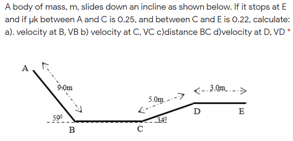 A body of mass, m, slides down an incline as shown below. If it stops at E
and if pk between A and C is 0.25, and between C and E is 0.22, calculate:
a). velocity at B, VB b) velocity at C, VC c)distance BC d)velocity at D, VD
A
9:0m
3.0m .-->
5.0m.
D
E
590
340
B
