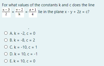 For what values of the constants k and c does the line
x- 3
y-2
z+1
lie in the plane x - y + 2z = c?
2
k
O A. k = -2, c = 0
O B. k = -8, c = 2
O C.k = -10, c = 1
O D. k = 10, c = -1
O E. k = 10, c = 0
%3D
