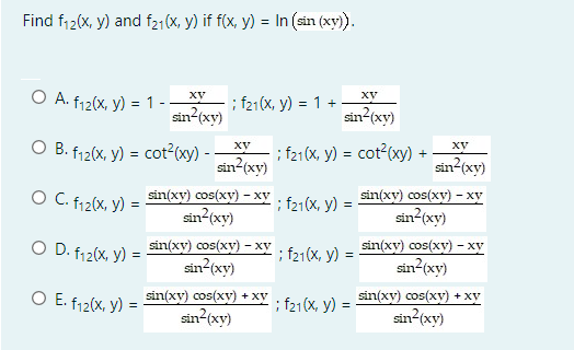 Find f12(x, y) and f21(X, y) if f(x, y) = In (sin (xy).
O A. f12(x, y) = 1 -
ху
XV
; f21(X, y) = 1 +
sin?(xy)
sin (xy)
O B. f12(x, y) = cot2(xy) - -
; f21(X, y) = cot2(xy) +
sin (xy)
XV
XV
sin (xy)
O C. f12(X, y)
sin(xy) cos(xy) - xy
sin (xy)
; f21(x, y) =
sin(xy) cos(xy) - xy
sin (xy)
O D. f12(x, v) = sin(xy) cos(xy) – xy
sin (xy)
; f21(x, y) = Sin(xv) cos(xy) – xy
sin (xy)
O E. f12(x, v) = sin(xy) cos(xy) + xy
sin?(xy)
sin(xy) cos(xy) + xy
; f21(X, y) =
sin (xy)

