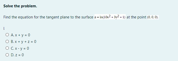 Solve the problem.
Find the equation for the tangent plane to the surface z = In(10x2 + 3y2 + 1) at the point (0, 0, 0).
O A. x + y = 0
O B. x + y + z = 0
O C. x - y = 0
O D. z = 0
