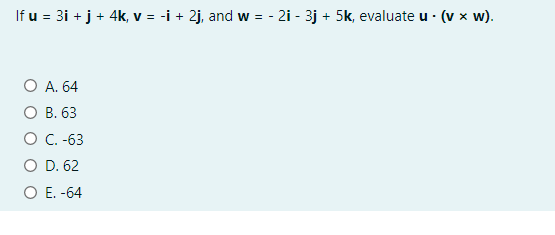 If u = 3i + j + 4k, v = -i + 2j, and w = - 2i - 3j + 5k, evaluate u · (v x w).
O A. 64
О В. 63
O C -63
O D. 62
O E. -64
