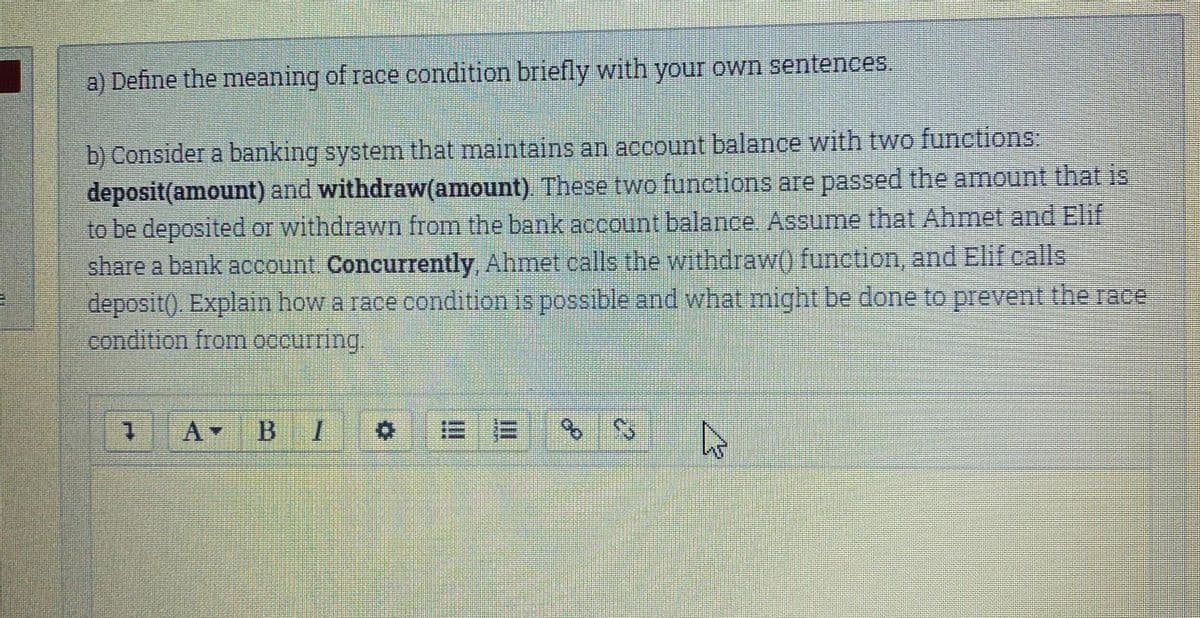 a) Define the meaning of race condition briefly with your own sentences.
b) Consider a banking system that maintains an account balance with two functions
deposit(amount) and withdraw(amount). These two functions are passed the amount that is
to be deposited or withdrawn from the bank account balance. Assume that Ahmet and Elif
share a bank account. Concurrently, Ahmet calls the withdraw) function, and Elif calls
deposit(). Explain how a race condition is possible and what might be done to prevent the race
condition from occurring.
1.
A-
