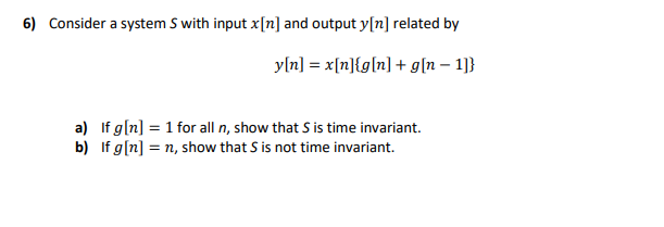 6) Consider a system S with input x[n] and output y[n] related by
yln] = x[n}{g[n] + g[n – 1]}
a) If g[n] = 1 for all n, show that S is time invariant.
b) If g[n] = n, show that S is not time invariant.
