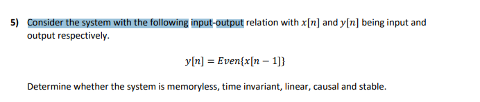 5) Consider the system with the following input-output relation with x[n] and y[n] being input and
output respectively.
y[n] = Even{x[n – 1]}
Determine whether the system is memoryless, time invariant, linear, causal and stable.
