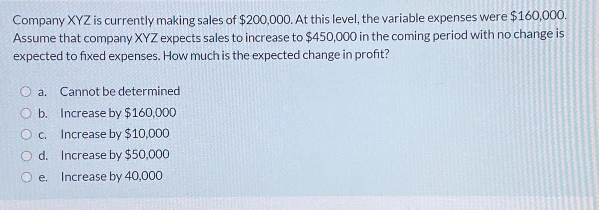 Company XYZ is currently making sales of $200,000. At this level, the variable expenses were $160,000.
Assume that company XYZ expects sales to increase to $450,000 in the coming period with no change is
expected to fixed expenses. How much is the expected change in profit?
a.
Cannot be determined
O b.
Increase by $160,000
O c.
Increase by $10,000
d. Increase by $50,000
е.
Increase by 40,000
