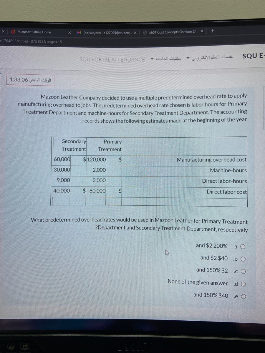 Microsoft Office Home
M (no subject) - s127095@student X
6 ch01 Cost Concepts Garrison 21
=1764895&cmid=875183&page=15
SQU E-
SQU PORTAL ATTENDANCE
خدمات التعلم الإلكتروني -
الوقت المتبقي 3:06 1:3
Mazoon Leather Company decided to use a multiple predetermined overhead rate to apply
manufacturing overhead to jobs. The predetermined overhead rate chosen is labor hours for Primary
Treatment Department and machine-hours for Secondary Treatment Department. The accounting
:records shows the following estimates made at the beginning of the year
Secondary
Treatment
Primary
Treatment
60,000
$120,000
$4
Manufacturing overhead cost
30,000
2,000
Machine-hours
9,000
3,000
Direct labor-hours
40,000
$60,000
$4
Direct labor cost
What predetermined overhead rates would be used in Mazoon Leather for Primary Treatment
?Department and Secondary Treatment Department, respectively
and $2 200%
.a O
and $2 $40 .b O
and 150% $2 c O
None of the given answer
.d O
and 150% $40
e O
