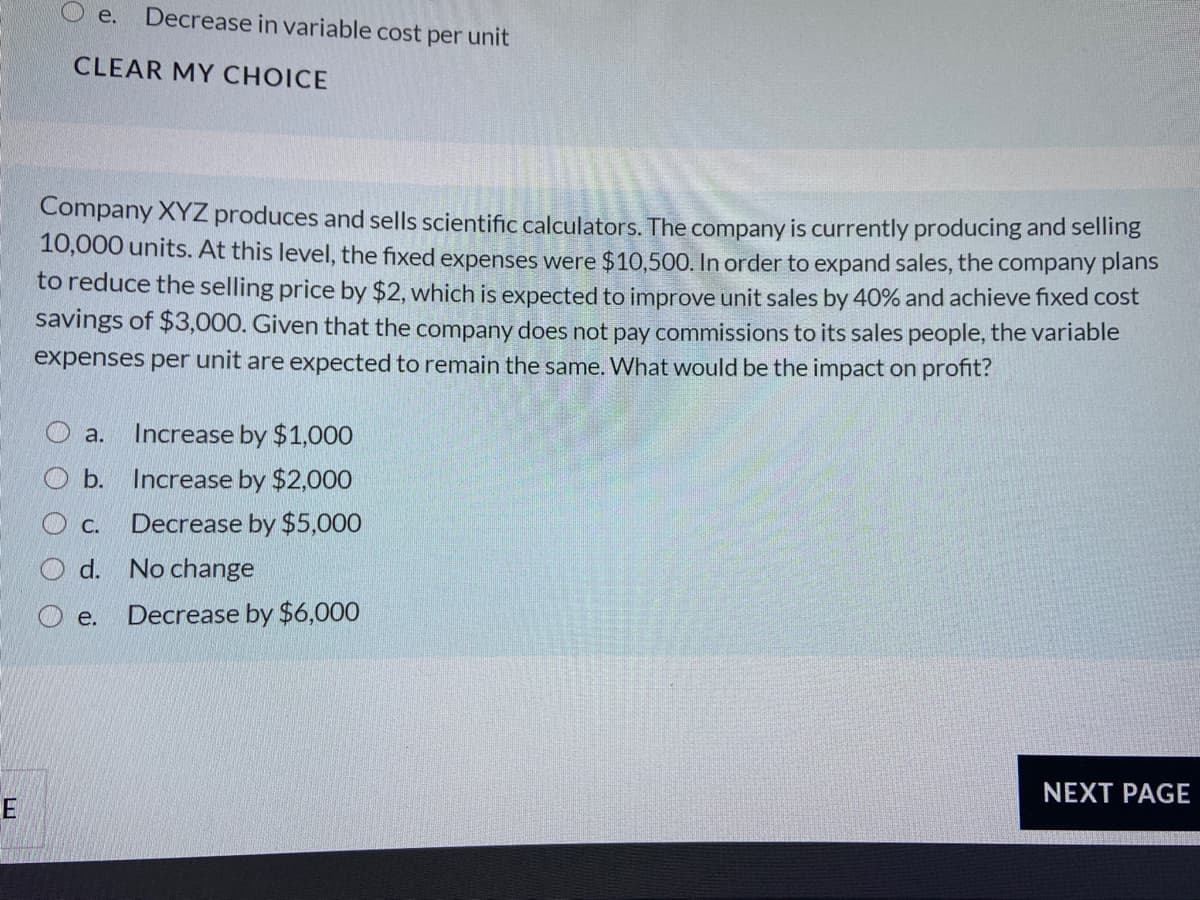 e.
Decrease in variable cost per unit
CLEAR MY CHOICE
Company XYZ produces and sells scientific calculators. The company is currently producing and selling
10,000 units. At this level, the fixed expenses were $10,500. In order to expand sales, the company plans
to reduce the selling price by $2, which is expected to improve unit sales by 40% and achieve fixed cost
savings of $3,000. Given that the company does not pay commissions to its sales people, the variable
expenses per unit are expected to remain the same. What would be the impact on profit?
a.
Increase by $1,000
b.
Increase by $2,000
С.
Decrease by $5,000
d.
No change
e.
Decrease by $6,000
NEXT PAGE
E
