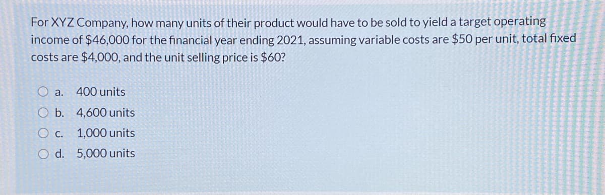 For XYZ Company, how many units of their product would have to be sold to yield a target operating
income of $46,000 for the financial year ending 2021, assuming variable costs are $50 per unit, total fixed
costs are $4,000, and the unit selling price is $60?
O a.
400 units
O b. 4,600 units
Ос.
1,000 units
O d. 5,000 units
