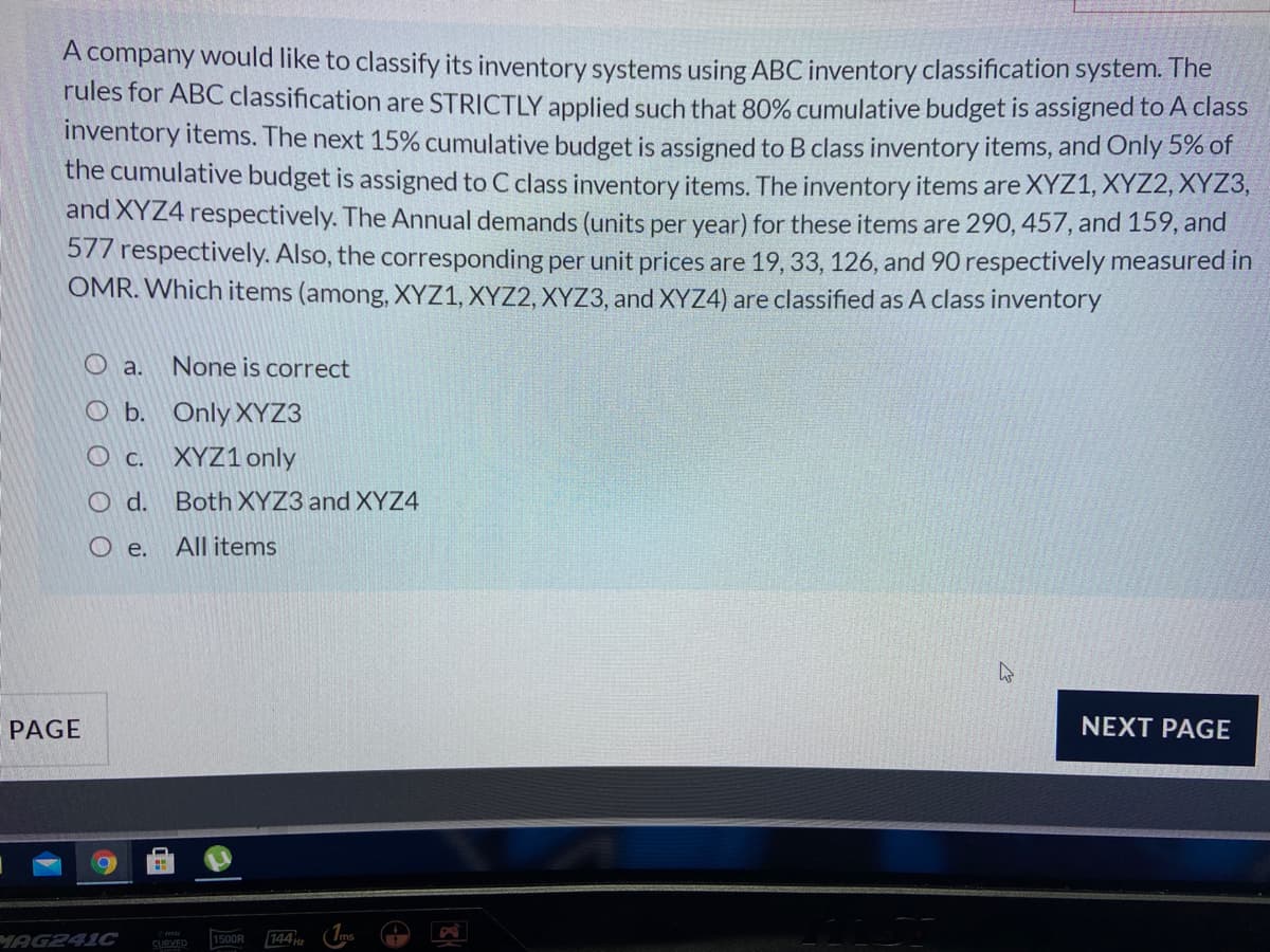 A company would like to classify its inventory systems using ABC inventory classification system. The
rules for ABC classification are STRICTLY applied such that 80% cumulative budget is assigned to A class
inventory items. The next 15% cumulative budget is assigned to B class inventory items, and Only 5% of
the cumulative budget is assigned to C class inventory items. The inventory items are XYZ1, XYZ2, XYZ3,
and XYZ4 respectively. The Annual demands (units per year) for these items are 290, 457, and 159, and
577 respectively. Also, the corresponding per unit prices are 19, 33, 126, and 90 respectively measured in
OMR. Which items (among, XYZ1, XYZ2, XYZ3, and XYZ4) are classified as A class inventory
O a.
None is correct
O b. Only XYZ3
O c. XYZ1 only
O d. Both XYZ3 and XYZ4
O e.
All items
PAGE
NEXT PAGE
MAG241C
CURVED
144
