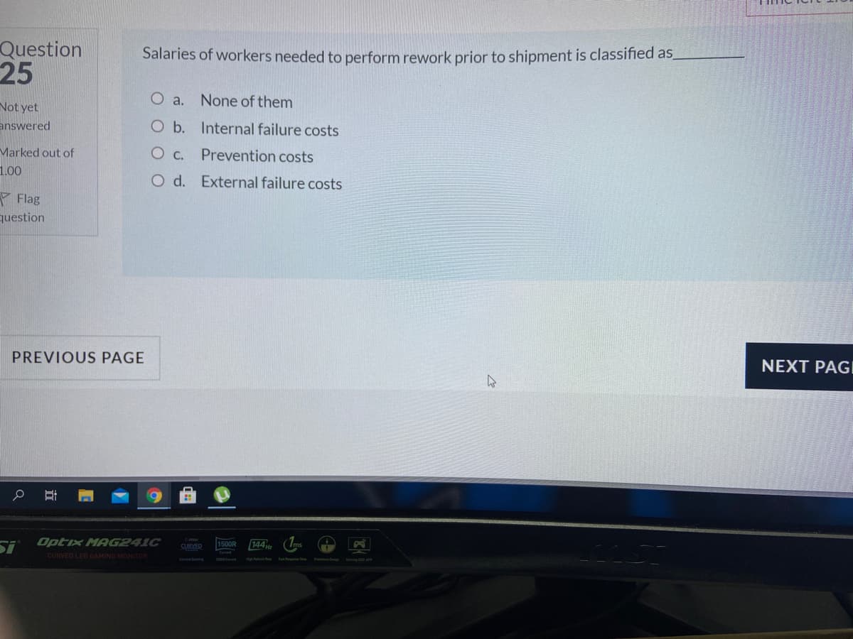 Question
25
Salaries of workers needed to perform rework prior to shipment is classified as
O a.
None of them
Not yet
answered
O b. Internal failure costs
Marked out of
Prevention costs
1.00
O d. External failure costs
Y Flag
question
PREVIOUS PAGE
NEXT PAGI
Optix MAG241C
1500R
144
SURVED
CURVED LED GAMING MONITOR
