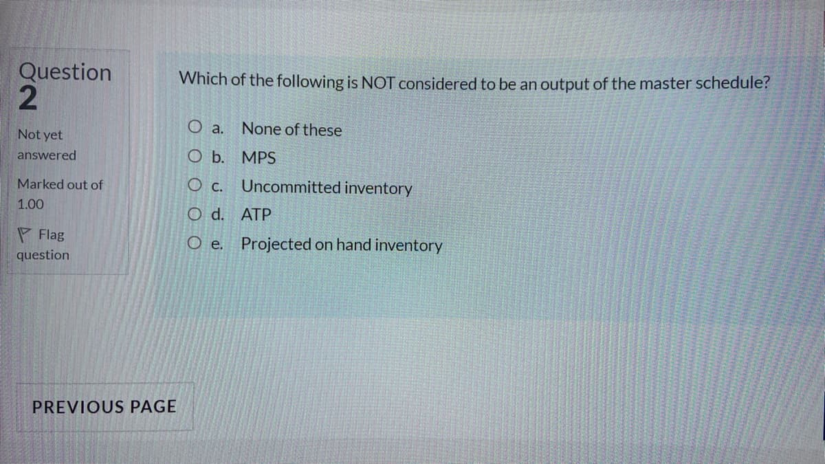 Question
Which of the following is NOT considered to be an output of the master schedule?
O a.
None of these
Not yet
answered
ОБ. МPS
Marked out of
O c.
Uncommitted inventory
1.00
O d. ATP
P Flag
question
O e. Projected on hand inventory
PREVIOUS PAGE
