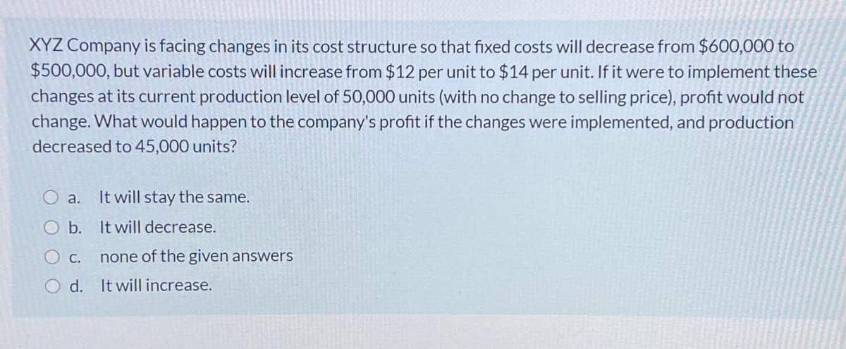 XYZ Company is facing changes in its cost structure so that fixed costs will decrease from $600,000 to
$500,000, but variable costs will increase from $12 per unit to $14 per unit. If it were to implement these
changes at its current production level of 50,000 units (with no change to selling price), profit would not
change. What would happen to the company's profit if the changes were implemented, and production
decreased to 45,000 units?
O a.
It will stay the same.
O b. It will decrease.
O c.
none of the given answers
O d. It will increase.
