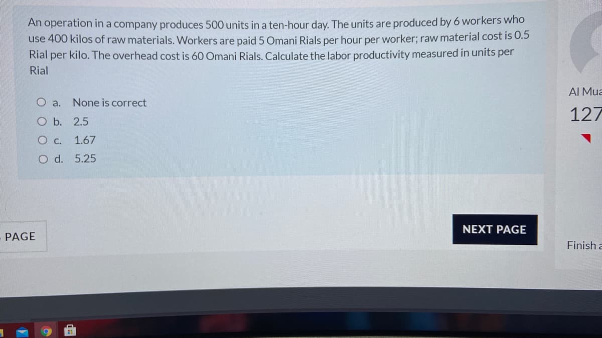 An operation in a company produces 500 units in a ten-hour day. The units are produced by 6 workers whO
use 400 kilos of raw materials. Workers are paid 5 Omani Rials per hour per worker; raw material cost is 0.5
Rial per kilo. The overhead cost is 60 Omani Rials. Calculate the labor productivity measured in units per
Rial
AI Mua
O a. None is correct
127
Ob. 2.5
O c. 1.67
O d. 5.25
NEXT PAGE
PAGE
Finish a
