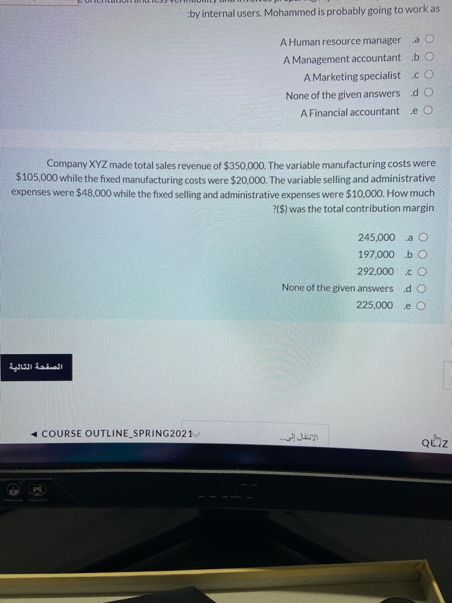 :by internal users. Mohammed is probably going to work as
A Human resource manager
.a O
A Management accountant
A Marketing specialist
.b O
.c O
None of the given answers
.d O
A Financial accountant
.e O
Company XYZ made total sales revenue of $350.000. The variable manufacturing costs were
$105,000 while the fixed manufacturing costs were $20,000. The variable selling and administrative
expenses were $48,000 while the fixed selling and administrative expenses were $10,000. How much
?($) was the total contribution margin
245,000
.a O
197,000 b O
292,000
.c O
None of the given answers
.d O
225,000
.e O
الصفحة التالية
1 COURSE OUTLINE_SPRING2021
QUZ
