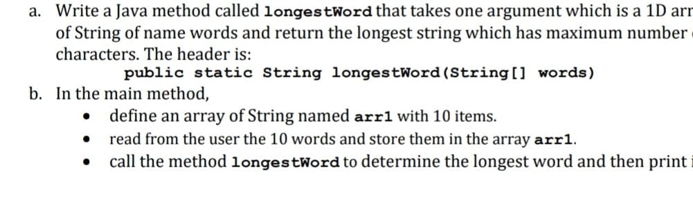 a. Write a Java method called longestWord that takes one argument which is a 1D arr
of String of name words and return the longest string which has maximum number
characters. The header is:
public static String longestWord (String[] words)
b. In the main method,
• define an array of String named arrl with 10 items.
read from the user the 10 words and store them in the array arr1.
call the method longestWord to determine the longest word and then print
