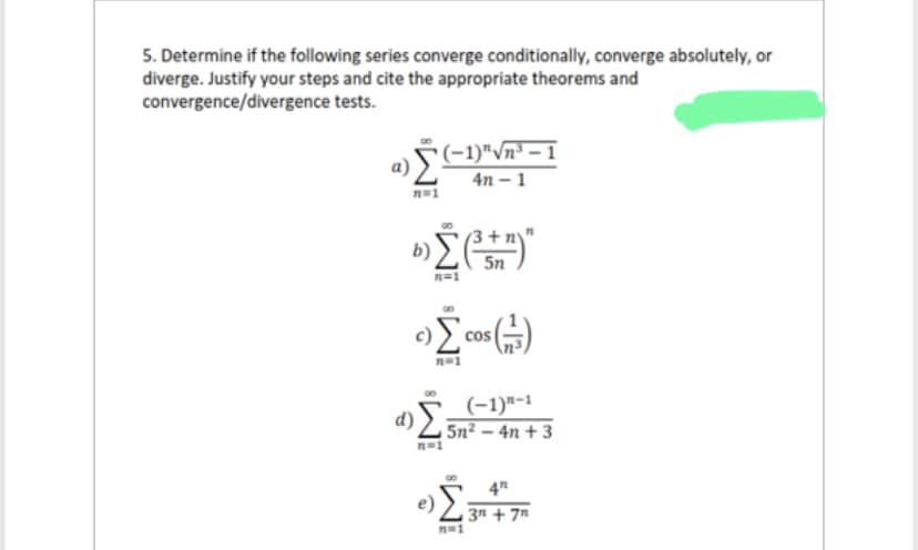 5. Determine if the following series converge conditionally, converge absolutely, or
diverge. Justify your steps and cite the appropriate theorems and
convergence/divergence
tests.
n=1
(-1)"√√n³-1
4n-1
3+
b) Σ(³+n)"
5n
n=1
c) Σ cOS (1/3)
(-1)-1
α)Ÿ= 5n²-4n+3
n=1
n=1
4"
3n+7n