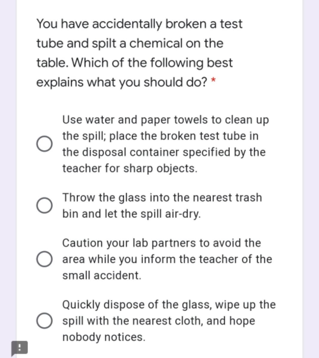 You have accidentally broken a test
tube and spilt a chemical on the
table. Which of the following best
explains what you should do? *
Use water and paper towels to clean up
the spill; place the broken test tube in
the disposal container specified by the
teacher for sharp objects.
Throw the glass into the nearest trash
bin and let the spill air-dry.
Caution your lab partners to avoid the
area while you inform the teacher of the
small accident.
Quickly dispose of the glass, wipe up the
spill with the nearest cloth, and hope
nobody notices.
