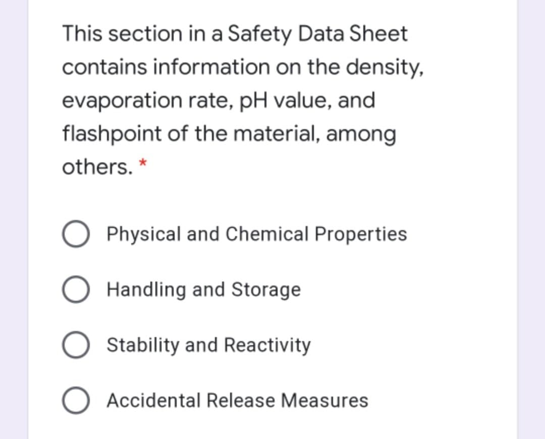 This section in a Safety Data Sheet
contains information on the density,
evaporation rate, pH value, and
flashpoint of the material, among
others. *
Physical and Chemical Properties
Handling and Storage
Stability and Reactivity
O Accidental Release Measures
