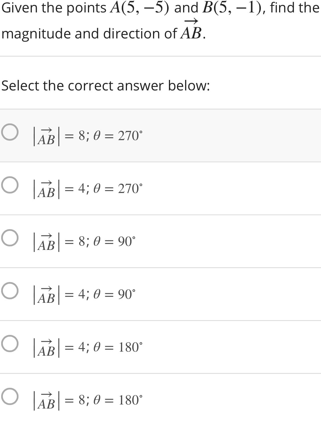Given the points A(5, –5) and B(5, –1), find the
magnitude and direction of AB.
Select the correct answer below:
O lĀB| =
|AB
= 8; 0 = 270°
O AB = 4; 0 = 270°
|AB
O LAB = 8; 0 = 90°
O B = 4; 0 = 90°
AB
AB = 4; 0 = 180°
O TAB = 8; 0 = 180°
