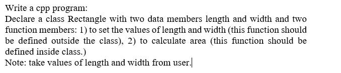 Write a cpp program:
Declare a class Rectangle with two data members length and width and two
function members: 1) to set the values of length and width (this function should
be defined outside the class), 2) to calculate area (this function should be
defined inside class.)
Note: take values of length and width from user.
