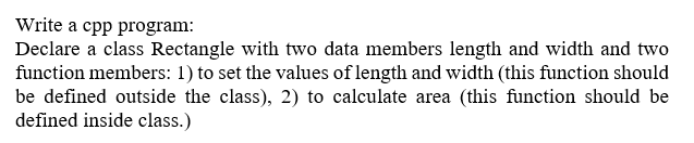 Write a cpp program:
Declare a class Rectangle with two data members length and width and two
function members: 1) to set the values of length and width (this function should
be defined outside the class), 2) to calculate area (this function should be
defined inside class.)
