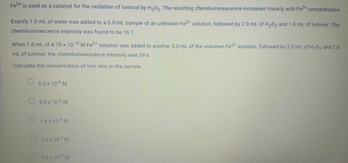 Fe2+ is used as a catalyst for the oxidation of luminal by H,02. The resulting chemiluminescence increases linearly with Fe2* concentration.
Exactly 1.0 mL of water was added to a 5.0-mL sample of an unknown Fe2* solution, followed by 2.0 mL of H20, and 1.0 mL of luminol. The
chemiluminescence intensity was found to be 16.1.
When 1.0 mL of 4.75 x 10 SM Fe2+ solution was added to another 5.0-mL of the unknown Fe2+ solution, followed by 2.0 mL of H,0, and 1.0
mL of luminol, the chemiluminescence intensity was 39.6.
Calculate the concentration of iron ions in the sample.
O 6.5 x 106 M
9.0 x 10 5 M
1.4 x 10 5 M
1.3 x 104 M
1.6 x 104 M

