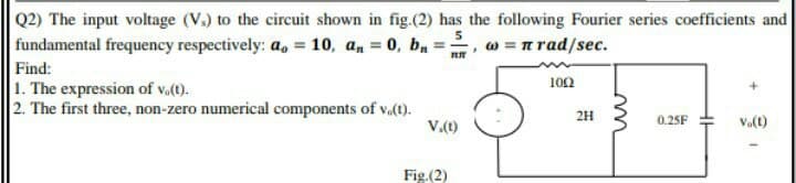 Q2) The input voltage (V.) to the circuit shown in fig.(2) has the following Fourier series coefficients and
fundamental frequency respectively: a, = 10, a, = 0, b, :
w = n rad/sec.
Find:
1. The expression of v.(t).
2. The first three, non-zero numerical components of v.(t).
100
V.(t)
2H
0.25F
Va(t)
Fig.(2)
