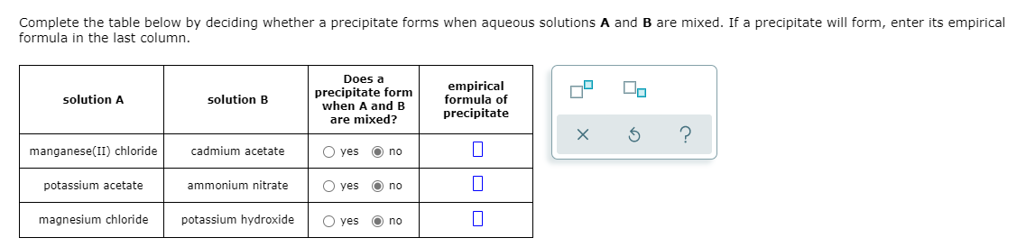 Complete the table below by deciding whether a precipitate forms when aqueous solutions A and B are mixed. If a precipitate will form, enter its empirical
formula in the last column.
Does a
precipitate form
when A andB
are mixed?
empirical
formula of
precipitate
solution A
solution B
manganese(II) chloride
cadmium acetate
O yes O no
potassium acetate
ammonium nitrate
O yes
O no
magnesium chloride
potassium hydroxide
O yes
O no
