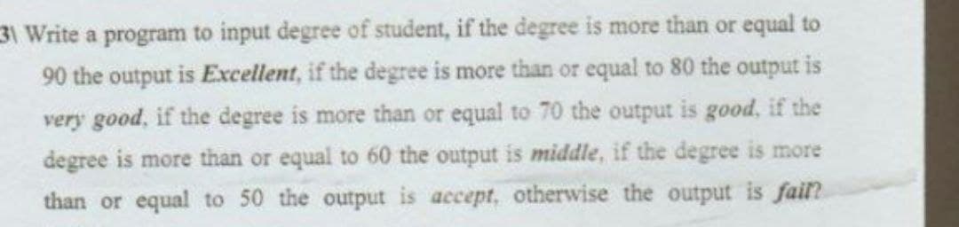31 Write a program to input degree of student, if the degree is more than or equal to
90 the output is Excellent, if the degree is more than or equal to 80 the output is
very good, if the degree is more than or equal to 70 the output is good, if the
degree is more than or equal to 60 the output is middle, if the degree is more
than or equal to 50 the output is accept, otherwise the output is fail?
