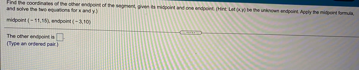 Find the coordinates of the other endpoint of the segment, given its midpoint and one endpoint. (Hint: Let (x,y) be the unknown endpoint. Apply the midpoint formula,
and solve the two equations for x and y.)
midpoint ( – 11,15), endpoint ( – 3,10)
...
The other endpoint is.
(Type an ordered pair.)
