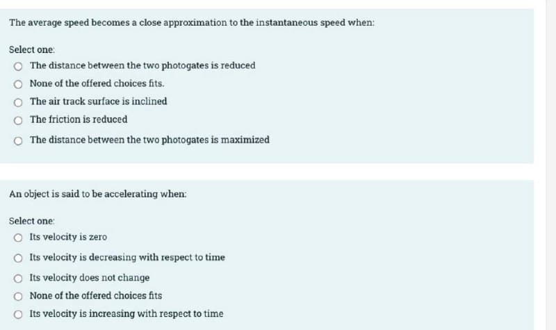 The average speed becomes a close approximation to the instantaneous speed when:
Select one:
O The distance between the two photogates is reduced
O None of the offered choices fits.
O The air track surface is inclined
O The friction is reduced
O The distance between the two photogates is maximized
An object is said to be accelerating when:
Select one:
O Its velocity is zero
O Its velocity is decreasing with respect to time
O Its velocity does not change
None of the offered choices fits
O Its velocity is increasing with respect to time
