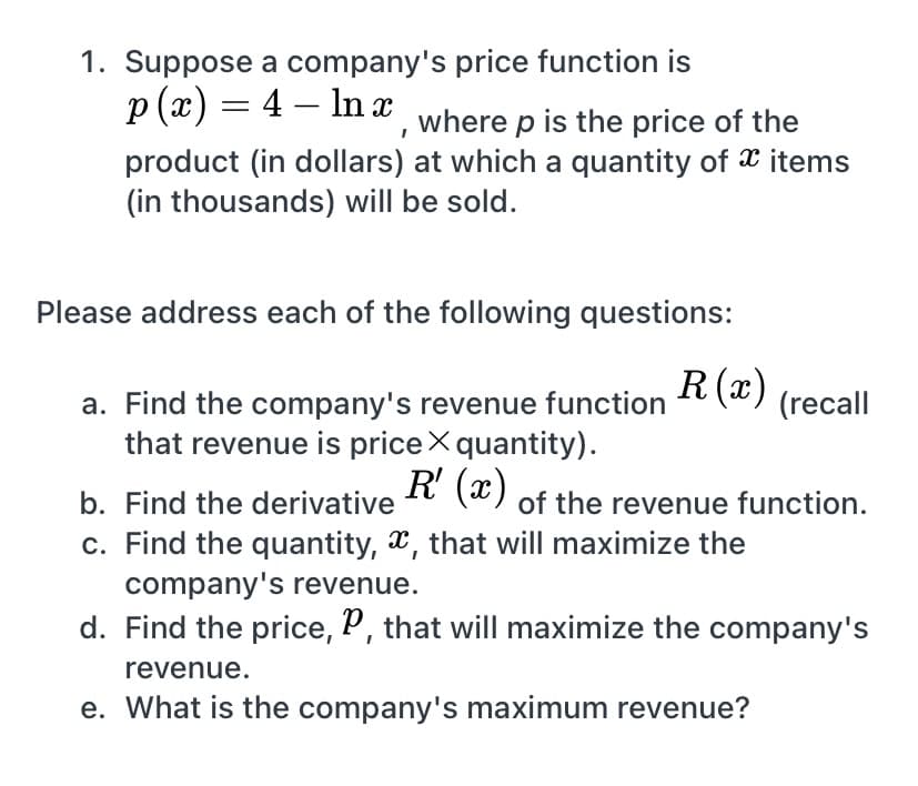 1. Suppose a company's price function is
p (x) = 4 – In x where p is the price of the
%3D
product (in dollars) at which a quantity of X items
(in thousands) will be sold.
Please address each of the following questions:
R(x)
a. Find the company's revenue function
that revenue is priceX quantity).
R' (x)
(recall
b. Find the derivative
of the revenue function.
c. Find the quantity, *, that will maximize the
company's revenue.
d. Find the price, P, that will maximize the company's
revenue.
e. What is the company's maximum revenue?
