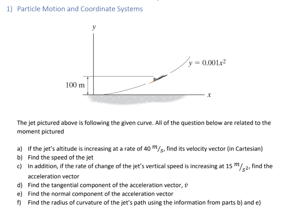 1) Particle Motion and Coordinate Systems
y
y = 0.001x²
%3D
100 m
The jet pictured above is following the given curve. All of the question below are related to the
moment pictured
a) If the jet's altitude is increasing at a rate of 40 m/s, find its velocity vector (in Cartesian)
b) Find the speed of the jet
c) In addition, if the rate of change of the jet's vertical speed is increasing at 15 m/,2, find the
acceleration vector
d) Find the tangential component of the acceleration vector, v
e) Find the normal component of the acceleration vector
f) Find the radius of curvature of the jet's path using the information from parts b) and e)
