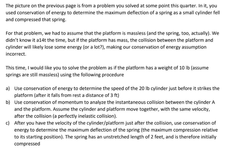 The picture on the previous page is from a problem you solved at some point this quarter. In it, you
used conservation of energy to determine the maximum deflection of a spring as a small cylinder fell
and compressed that spring.
For that problem, we had to assume that the platform is massless (and the spring, too, actually). We
didn't know it a14t the time, but if the platform has mass, the collision between the platform and
cylinder will likely lose some energy (or a lot?), making our conservation of energy assumption
incorrect.
This time, I would like you to solve the problem as if the platform has a weight of 10 lb (assume
springs are still massless) using the following procedure
a) Use conservation of energy to determine the speed of the 20 lb cylinder just before it strikes the
platform (after it falls from rest a distance of 3 ft)
b) Use conservation of momentum to analyze the instantaneous collision between the cylinder A
and the platform. Assume the cylinder and platform move together, with the same velocity,
after the collision (a perfectly inelastic collision).
c) After you have the velocity of the cylinder/platform just after the collision, use conservation of
energy to determine the maximum deflection of the spring (the maximum compression relative
to its starting position). The spring has an unstretched length of 2 feet, and is therefore initially
compressed
