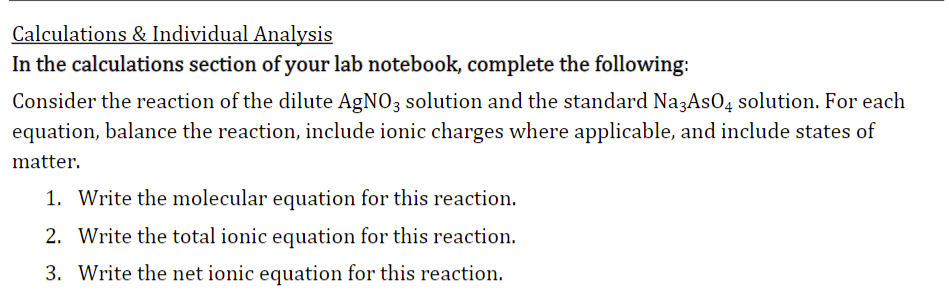 Calculations & Individual Analysis
In the calculations section of your lab notebook, complete the following:
Consider the reaction of the dilute AgNO3 solution and the standard Na3AsO4 solution. For each
equation, balance the reaction, include ionic charges where applicable, and include states of
matter.
1. Write the molecular equation for this reaction.
2. Write the total ionic equation for this reaction.
3. Write the net ionic equation for this reaction.