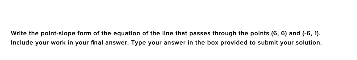 Write the point-slope form of the equation of the line that passes through the points (6, 6) and (-6, 1).
Include your work in your final answer. Type your answer in the box provided to submit your solution.
