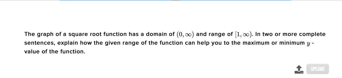 The graph of a square root function has a domain of (0, 0) and range of 1, ). In two or more complete
sentences, explain how the given range of the function can help you to the maximum or minimum y -
value of the function.
UPLOAD
