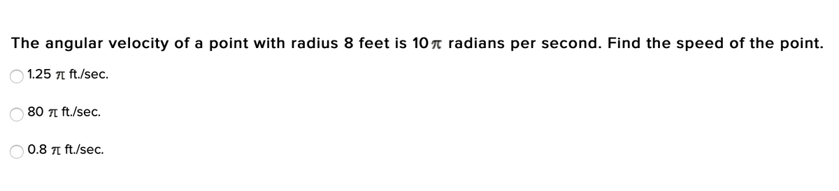 The angular velocity of a point with radius 8 feet is 10 n radians per second. Find the speed of the point.
1.25 1 ft./sec.
80 I ft./se.
0.8 1 ft./sec.
