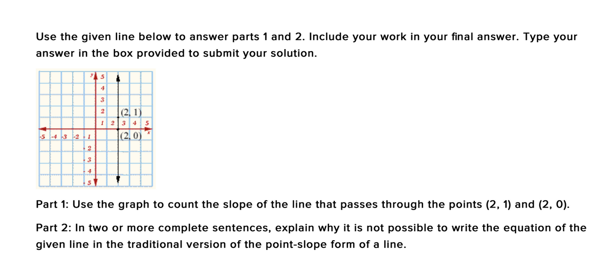 Use the given line below to answer parts 1 and 2. Include your work in your final answer. Type your
answer in the box provided to submit your solution.
4
3
(2, 1)
34
-5 -4 3 -2 - I
|(2, 0)
2.
4
Part 1: Use the graph to count the slope of the line that passes through the points (2, 1) and (2, 0).
Part 2: In two or more complete sentences, explain why it is not possible to write the equation of the
given line in the traditional version of the point-slope form of a line.
