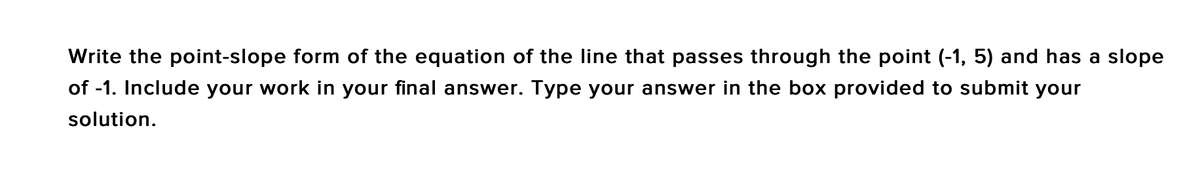 Write the point-slope form of the equation of the line that passes through the point (-1, 5) and has a slope
of -1. Include your work in your final answer. Type your answer in the box provided to submit your
solution.
