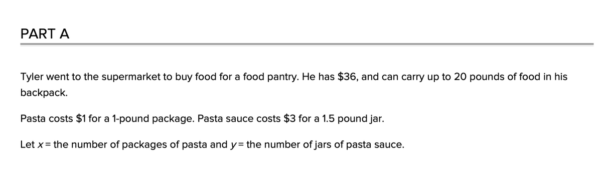 PART A
Tyler went to the supermarket to buy food for a food pantry. He has $36, and can carry up to 20 pounds of food in his
backpack.
Pasta costs $1 for a 1-pound package. Pasta sauce costs $3 for a 1.5 pound jar.
Let x= the number of packages of pasta and y= the number of jars of pasta sauce.
