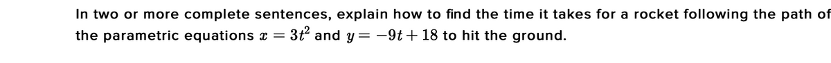 In two or more complete sentences, explain how to find the time it takes for a rocket following the path of
= 3t and y = -9t+ 18 to hit the ground.
the parametric equations x =
