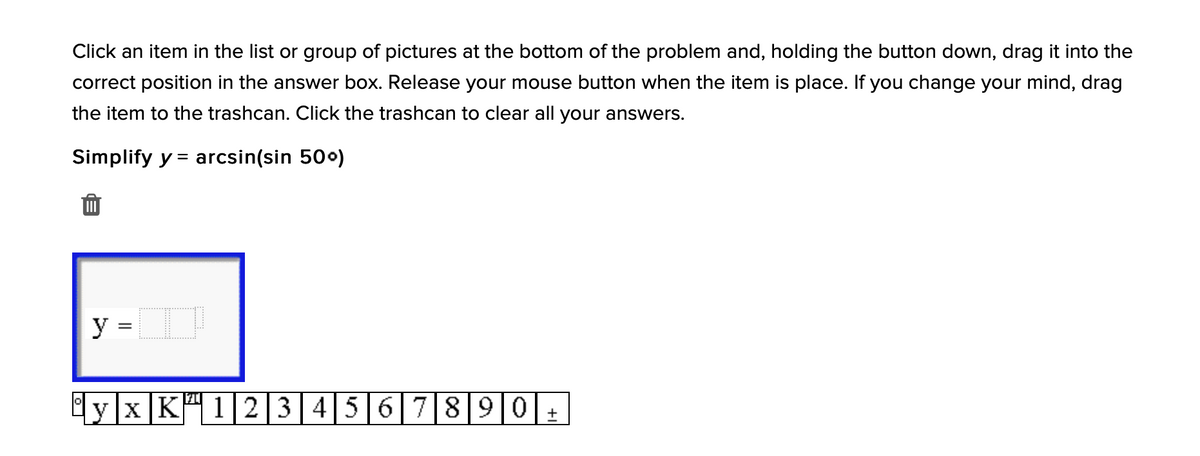 Click an item in the list or group of pictures at the bottom of the problem and, holding the button down, drag it into the
correct position in the answer box. Release your mouse button when the item is place. If you change your mind, drag
the item to the trashcan. Click the trashcan to clear all your answers.
Simplify y = arcsin(sin 500)
y =
yxK" 12|34 56 7890+
