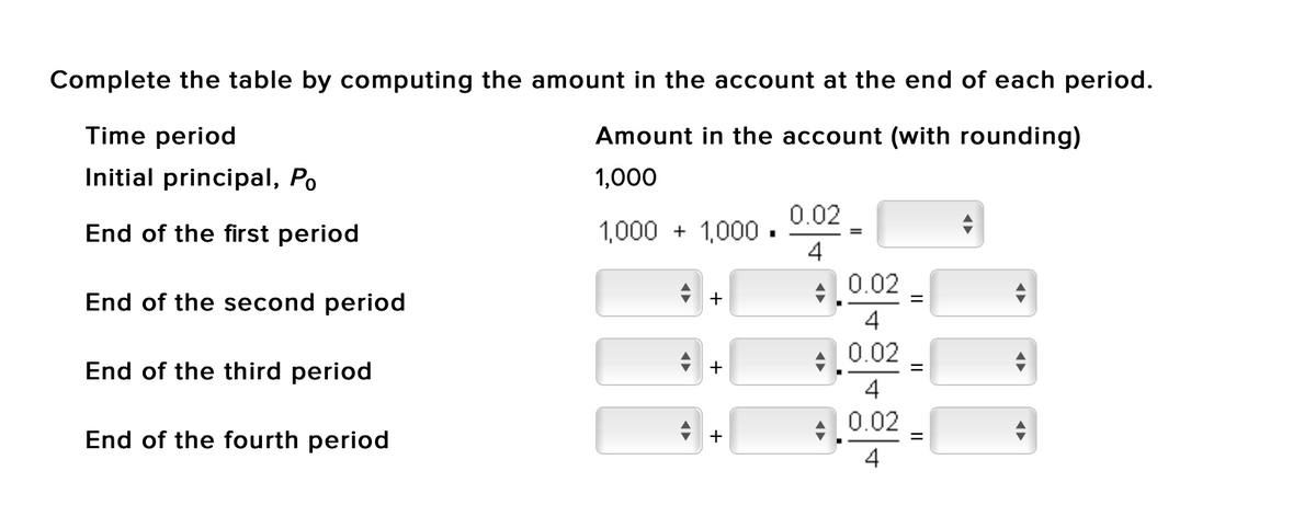 Complete the table by computing the amount in the account at the end of each period.
Time period
Amount in the account (with rounding)
Initial principal, Po
1,000
0.02
End of the first period
1,000 + 1,000.
4
0.02
End of the second period
+
4
0.02
End of the third period
+
=
4
End of the fourth period
+,0.02
+
4
II
