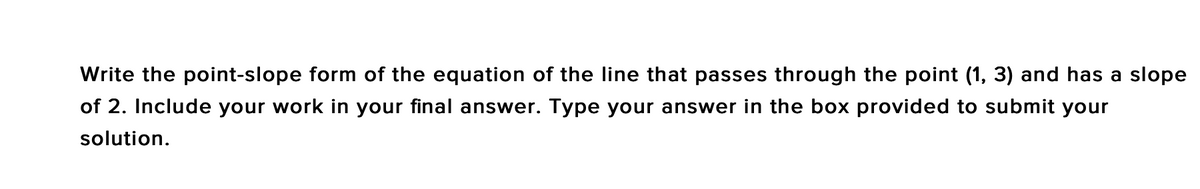 Write the point-slope form of the equation of the line that passes through the point (1, 3) and has a slope
of 2. Include your work in your final answer. Type your answer in the box provided to submit your
solution.
