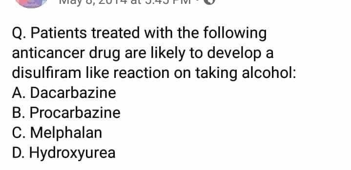 Q. Patients treated with the following
anticancer drug are likely to develop a
disulfıram like reaction on taking alcohol:
A. Dacarbazine
B. Procarbazine
C. Melphalan
D. Hydroxyurea
