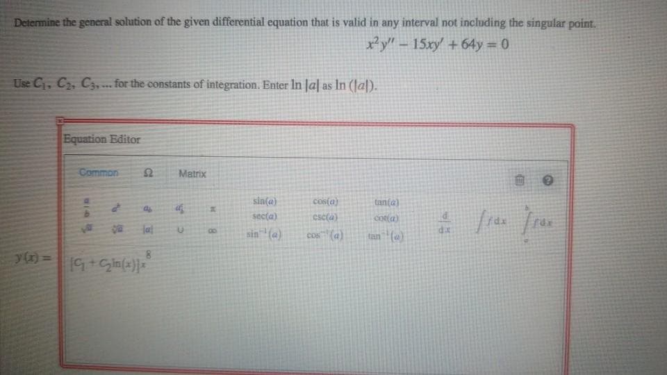 Determine the general solution of the given differential equation that is valid in any interval not including the singular point.
y" - 15xy +64y = 0
Use C, C2, C, .. for the constants of integration. Enter In Ja| as In (Jal).
.*.
Equation Editor
Common
Matrix
sin(a)
cos(a)
tanta)
secta)
csc(a)
cotta)
jal
dx
sin (a)
00
cos (a)
tan (w)
8.
%3D
