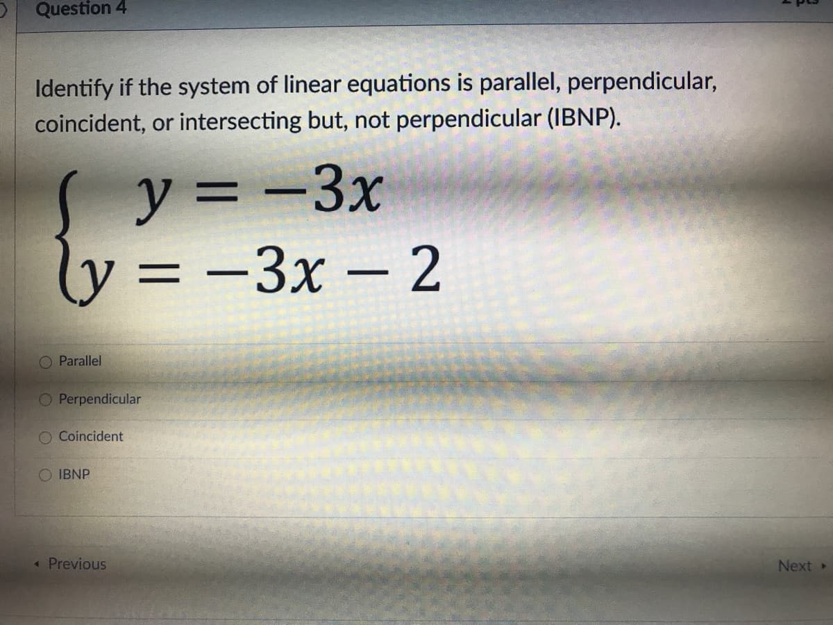 Question 4
Identify if the system of linear equations is parallel, perpendicular,
coincident, or intersecting but, not perpendicular (IBNP).
y = -3x
ly = -3x – 2
|
O Parallel
O Perpendicular
O Coincident
IBNP
«Previous
Next
