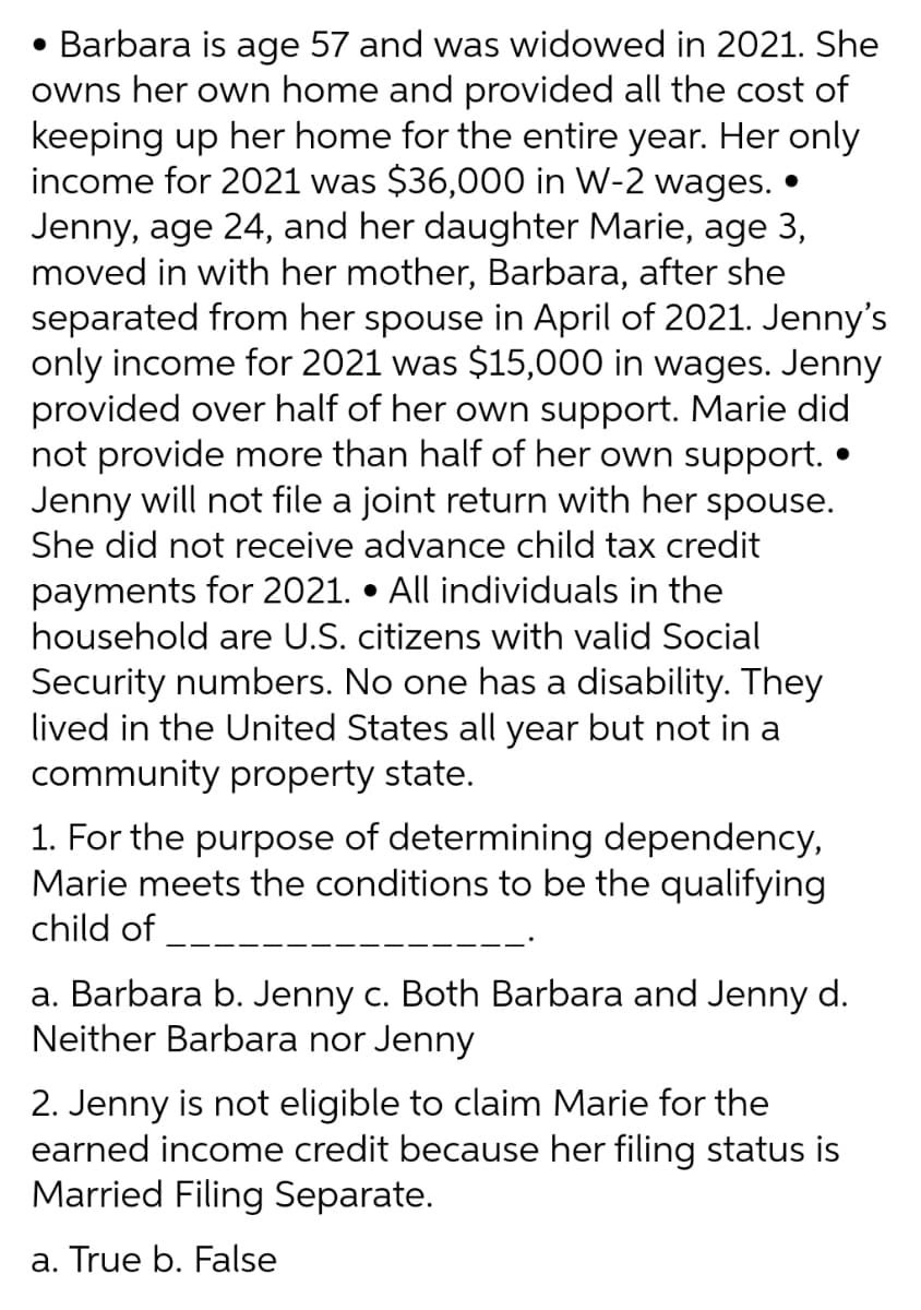 • Barbara is age 57 and was widowed in 2021. She
owns her own home and provided all the cost of
keeping up her home for the entire year. Her only
income for 2021 was $36,000 in W-2 wages. •
Jenny, age 24, and her daughter Marie, age 3,
moved in with her mother, Barbara, after she
separated from her spouse in April of 2021. Jenny's
only income for 2021 was $15,000 in wages. Jenny
provided over half of her own support. Marie did
not provide more than half of her own support.
Jenny will not file a joint return with her spouse.
She did not receive advance child tax credit
payments for 2021. • All individuals in the
household are U.S. citizens with valid Social
Security numbers. No one has a disability. They
lived in the United States all year but not in a
community property state.
1. For the purpose of determining dependency,
Marie meets the conditions to be the qualifying
child of
a. Barbara b. Jenny c. Both Barbara and Jenny d.
Neither Barbara nor Jenny
2. Jenny is not eligible to claim Marie for the
earned income credit because her filing status is
Married Filing Separate.
a. True b. False
